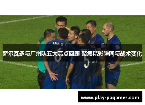 萨尔瓦多与广州队五大亮点回顾 聚焦精彩瞬间与战术变化