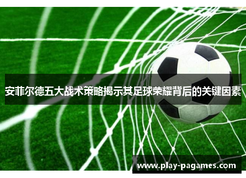 安菲尔德五大战术策略揭示其足球荣耀背后的关键因素