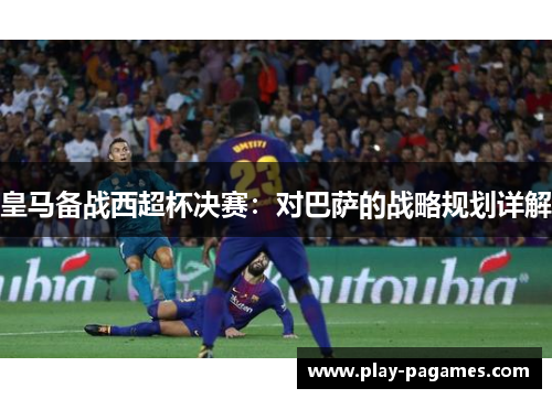 皇马备战西超杯决赛：对巴萨的战略规划详解