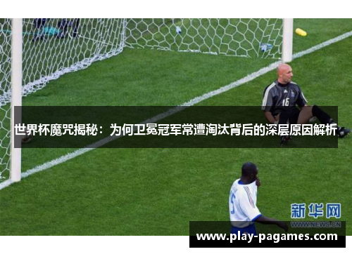 世界杯魔咒揭秘：为何卫冕冠军常遭淘汰背后的深层原因解析