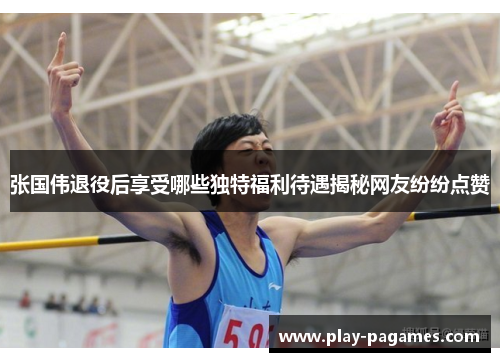 张国伟退役后享受哪些独特福利待遇揭秘网友纷纷点赞