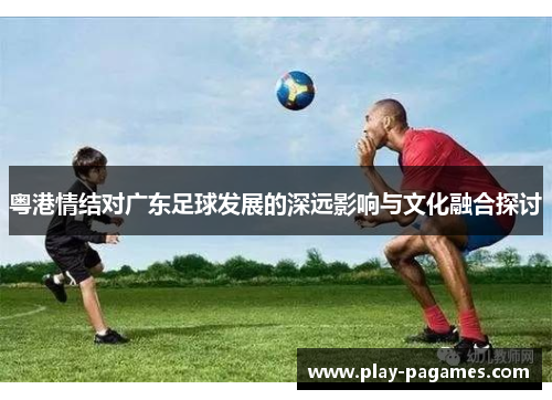 粤港情结对广东足球发展的深远影响与文化融合探讨