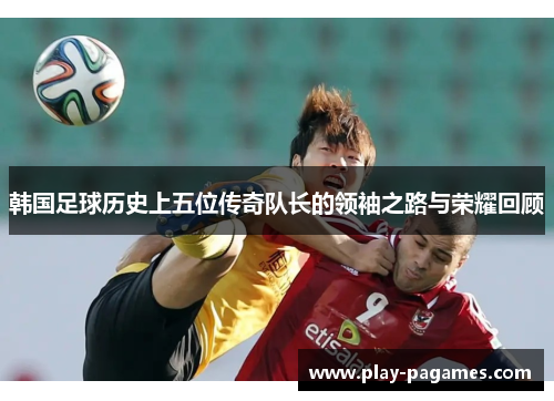 韩国足球历史上五位传奇队长的领袖之路与荣耀回顾 韩国足球历史上五位传奇队长的领袖之路与荣耀回顾