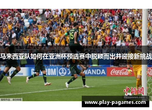马来西亚队如何在亚洲杯预选赛中脱颖而出并迎接新挑战 马来西亚队如何在亚洲杯预选赛中脱颖而出并迎接新挑战