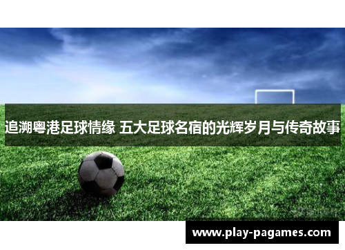 追溯粤港足球情缘 五大足球名宿的光辉岁月与传奇故事 追溯粤港足球情缘 五大足球名宿的光辉岁月与传奇故事