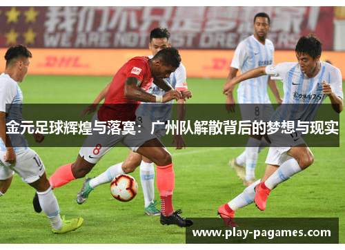 金元足球辉煌与落寞：广州队解散背后的梦想与现实