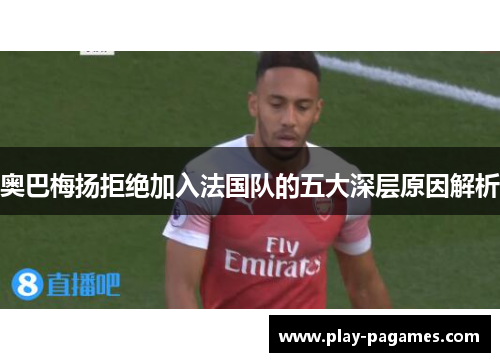 奥巴梅扬拒绝加入法国队的五大深层原因解析