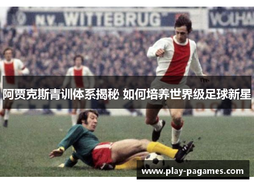 阿贾克斯青训体系揭秘 如何培养世界级足球新星 阿贾克斯青训体系揭秘 如何培养世界级足球新星
