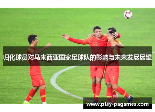 归化球员对马来西亚国家足球队的影响与未来发展展望