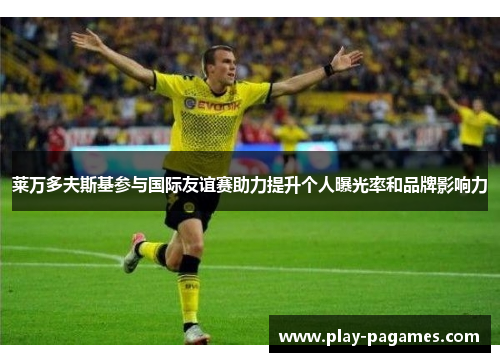 莱万多夫斯基参与国际友谊赛助力提升个人曝光率和品牌影响力 莱万多夫斯基参与国际友谊赛助力提升个人曝光率和品牌影响力