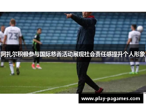 阿扎尔积极参与国际慈善活动展现社会责任感提升个人形象
