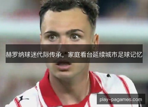 赫罗纳球迷代际传承，家庭看台延续城市足球记忆